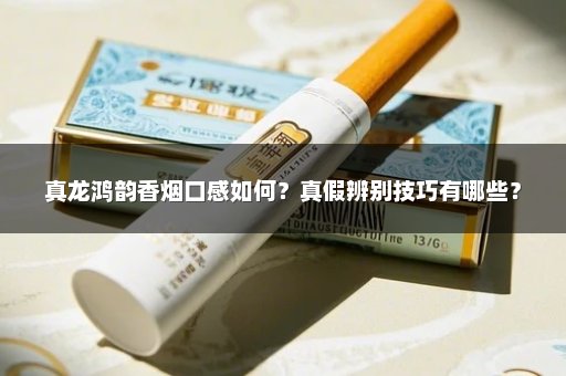 真龙鸿韵香烟口感如何？真假辨别技巧有哪些？